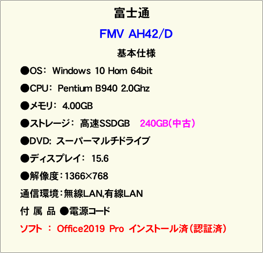 富士通 FMV AH42/D 基本仕様 ●OS：　Windows 10 Hom 64bit ●CPU：　Pentium B940 2.0Ghz ●メモリ：　4.00GB ●ストレージ：　高速SSDGB 240GB(中古） ●DVD:　スーパーマルチドライブ ●ディスプレイ：　15.6 ●解像度：1366×768 通信環境：無線LAN,有線LAN 付 属 品 ●電源コード ソフト　：　Office2019　Pro　インストール済（認証済） 